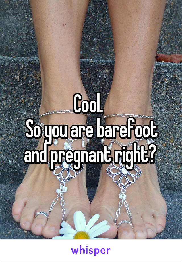 Cool.  
So you are barefoot and pregnant right? 
