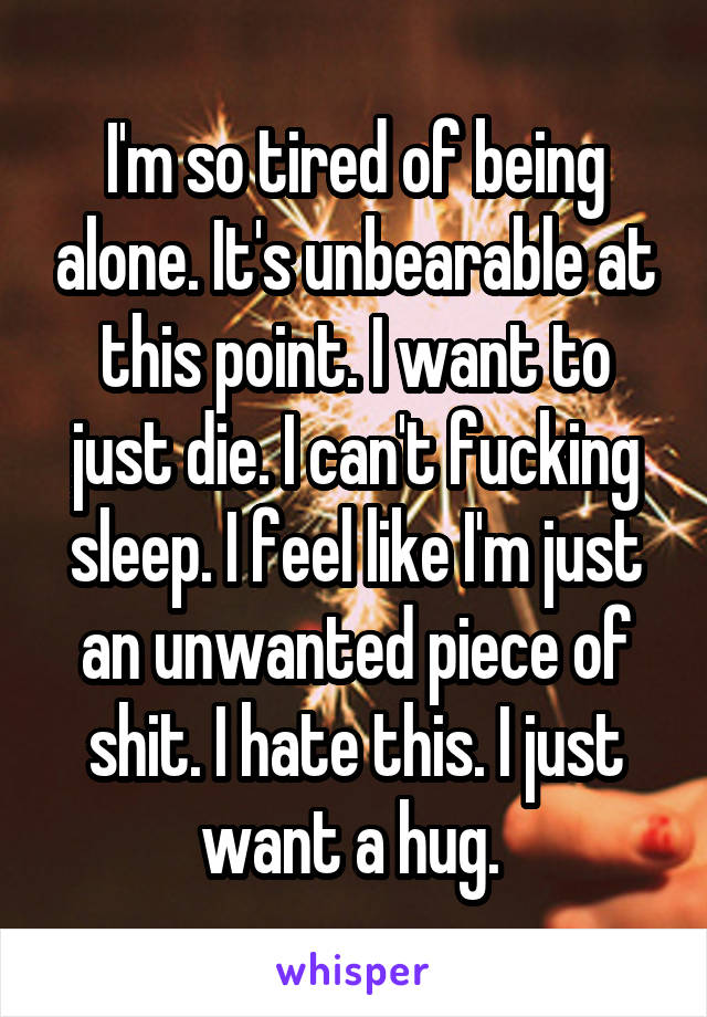 I'm so tired of being alone. It's unbearable at this point. I want to just die. I can't fucking sleep. I feel like I'm just an unwanted piece of shit. I hate this. I just want a hug. 