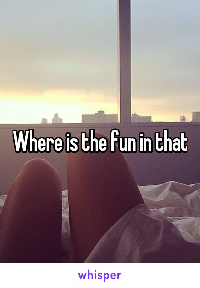 Where is the fun in that