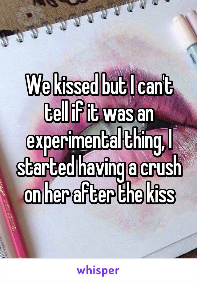 We kissed but I can't tell if it was an experimental thing, I started having a crush on her after the kiss