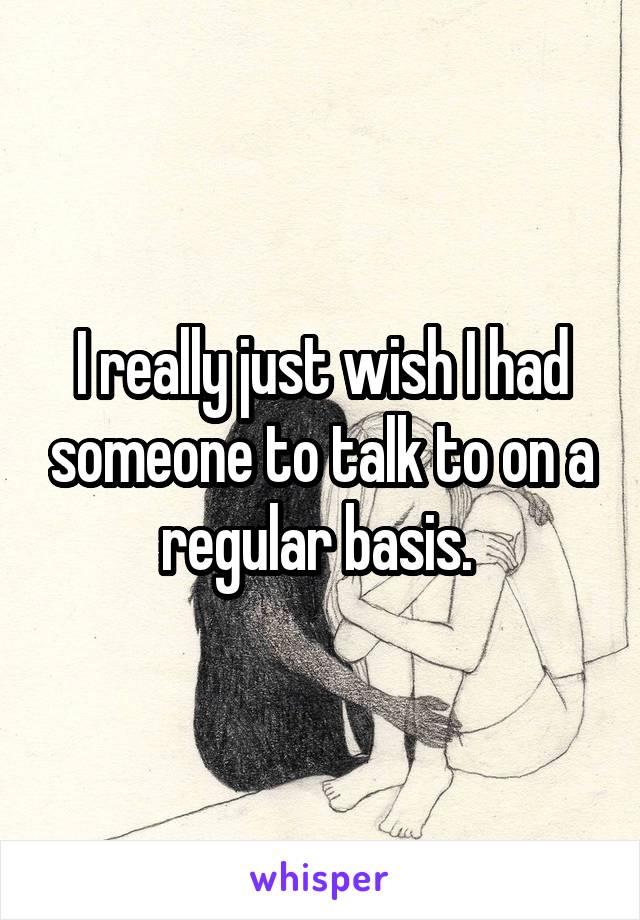 I really just wish I had someone to talk to on a regular basis. 