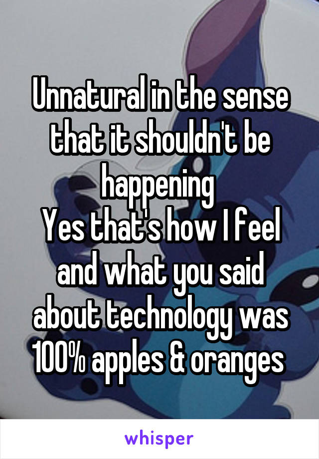 Unnatural in the sense that it shouldn't be happening 
Yes that's how I feel and what you said about technology was 100% apples & oranges 