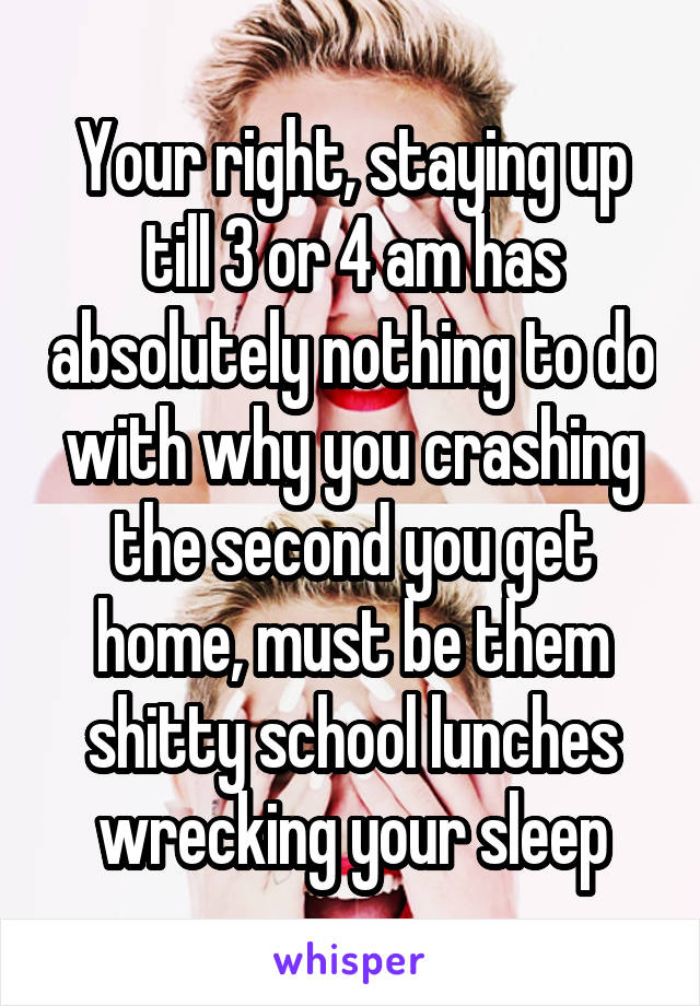 Your right, staying up till 3 or 4 am has absolutely nothing to do with why you crashing the second you get home, must be them shitty school lunches wrecking your sleep
