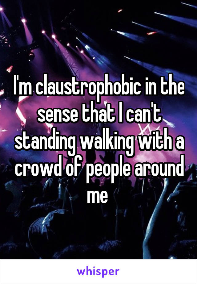 I'm claustrophobic in the sense that I can't standing walking with a crowd of people around me 