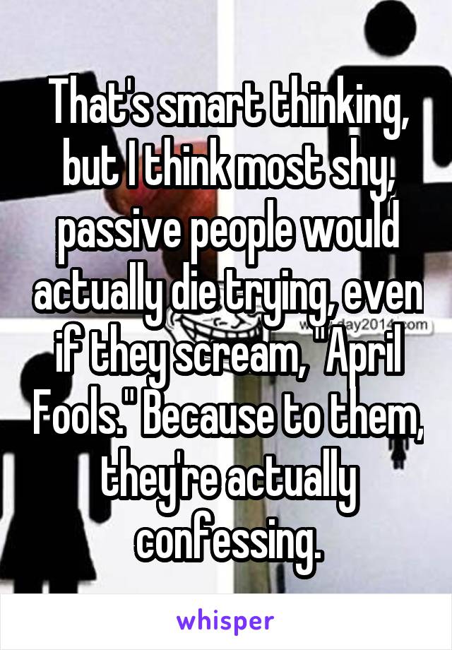 That's smart thinking, but I think most shy, passive people would actually die trying, even if they scream, "April Fools." Because to them, they're actually confessing.