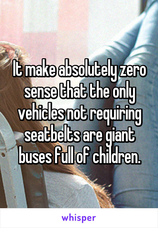 It make absolutely zero sense that the only vehicles not requiring seatbelts are giant buses full of children.