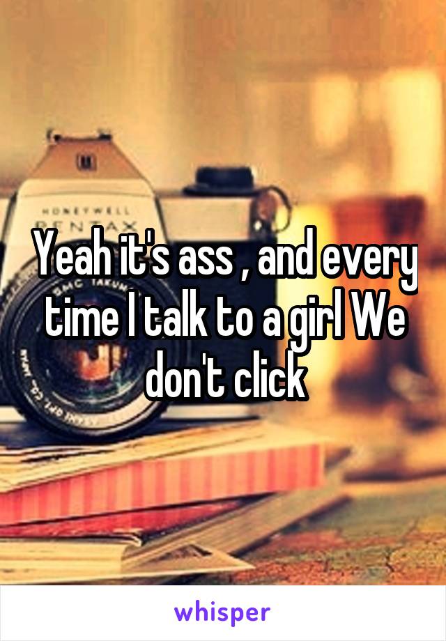 Yeah it's ass , and every time I talk to a girl We don't click