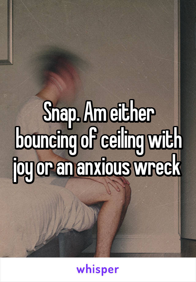 Snap. Am either bouncing of ceiling with joy or an anxious wreck 