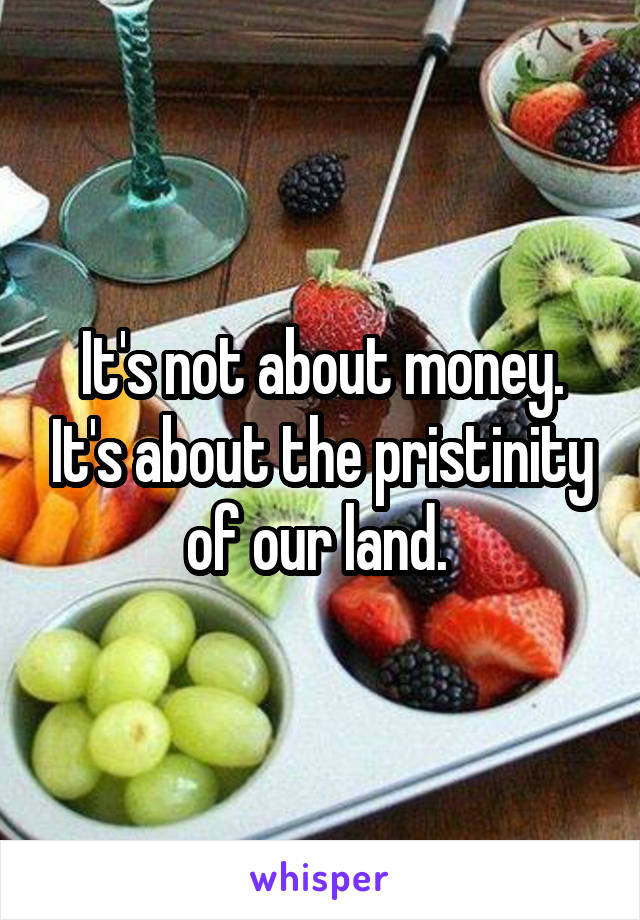 It's not about money. It's about the pristinity of our land. 
