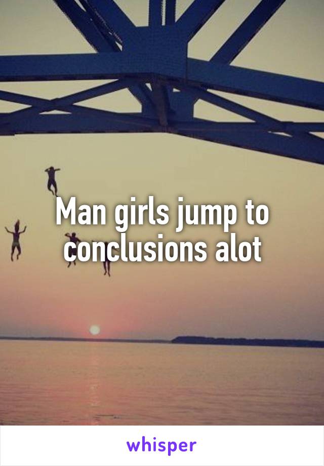 Man girls jump to conclusions alot