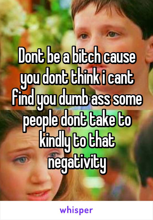 Dont be a bitch cause you dont think i cant find you dumb ass some people dont take to kindly to that negativity