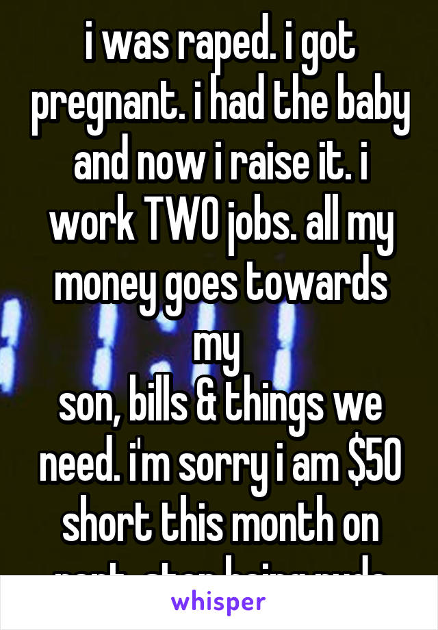 i was raped. i got pregnant. i had the baby and now i raise it. i work TWO jobs. all my money goes towards my 
son, bills & things we need. i'm sorry i am $50 short this month on rent. stop being rude