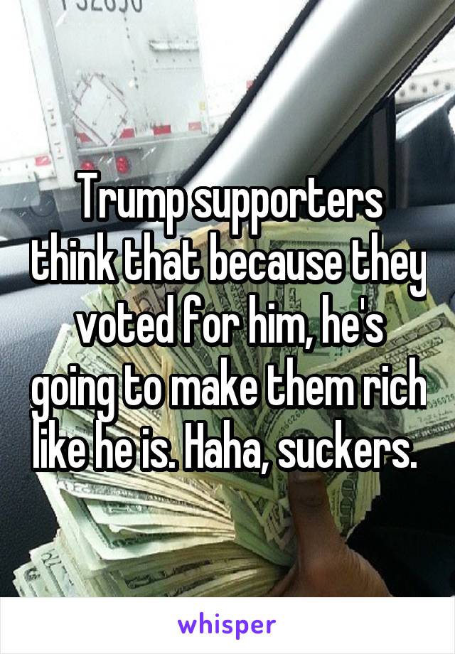 Trump supporters think that because they voted for him, he's going to make them rich like he is. Haha, suckers. 