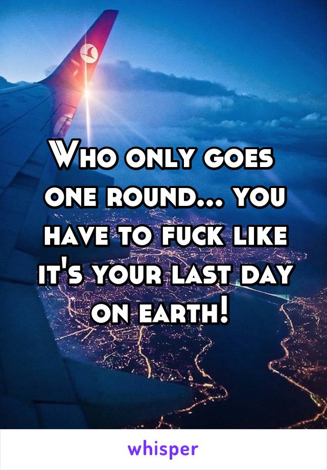 Who only goes  one round... you have to fuck like it's your last day on earth! 