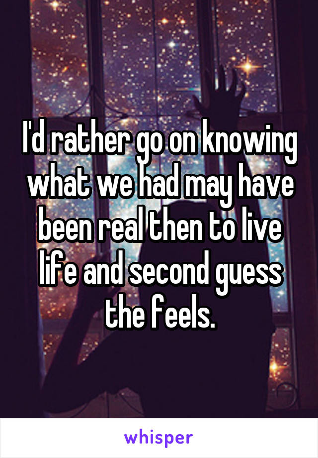 I'd rather go on knowing what we had may have been real then to live life and second guess the feels.