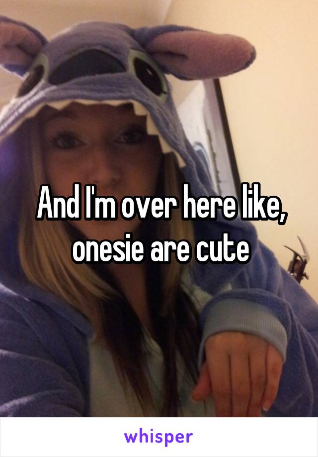 And I'm over here like, onesie are cute