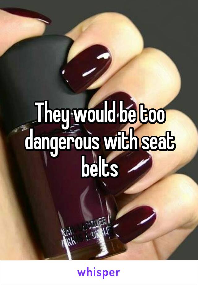 They would be too dangerous with seat belts