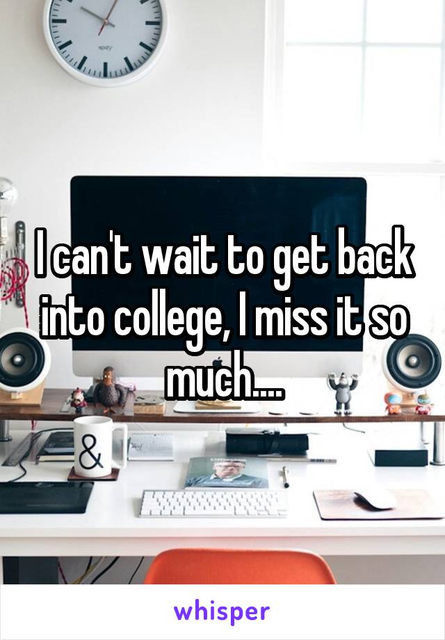 I can't wait to get back into college, I miss it so much....