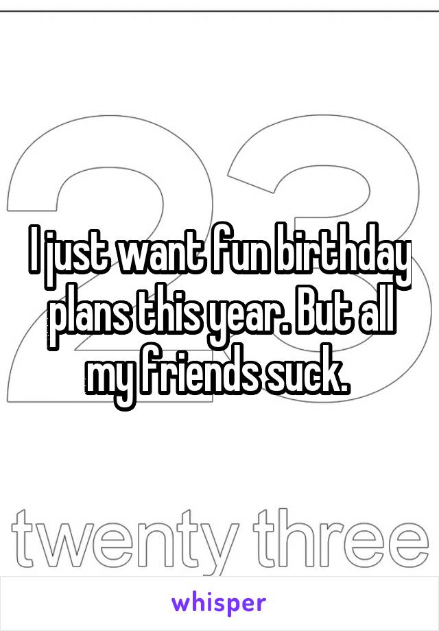 I just want fun birthday plans this year. But all my friends suck. 