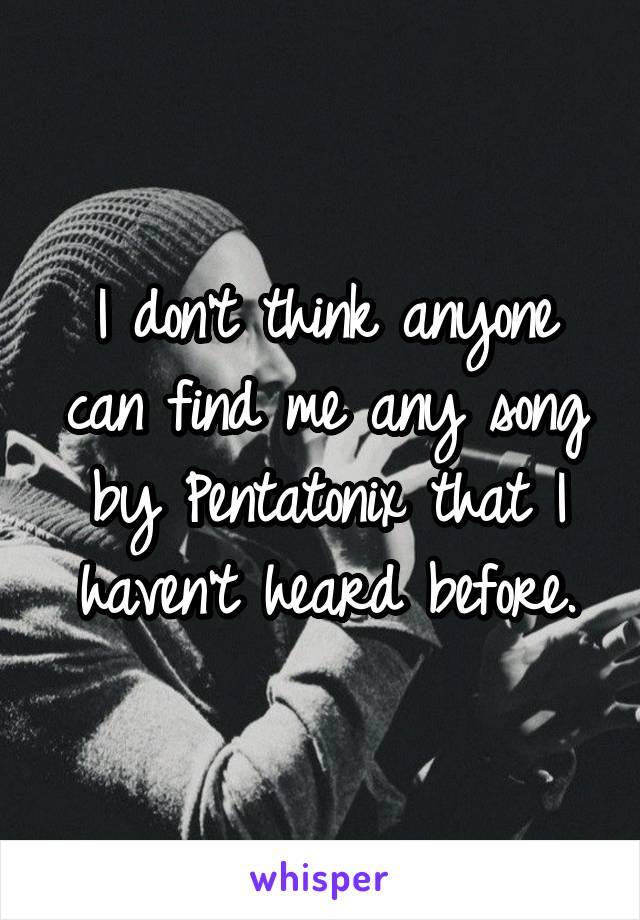 I don't think anyone can find me any song by Pentatonix that I haven't heard before.