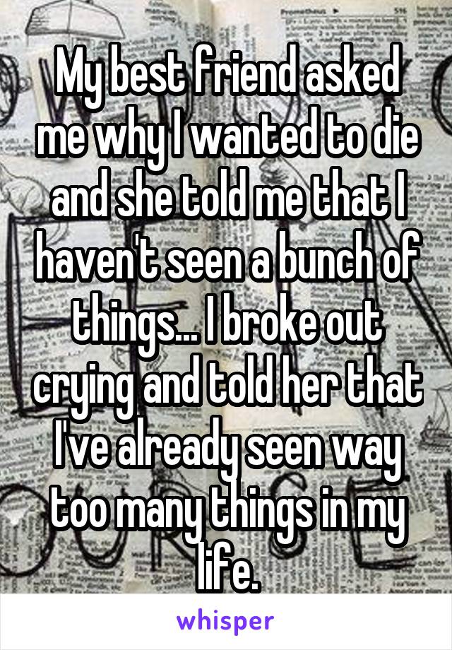 My best friend asked me why I wanted to die and she told me that I haven't seen a bunch of things... I broke out crying and told her that I've already seen way too many things in my life.