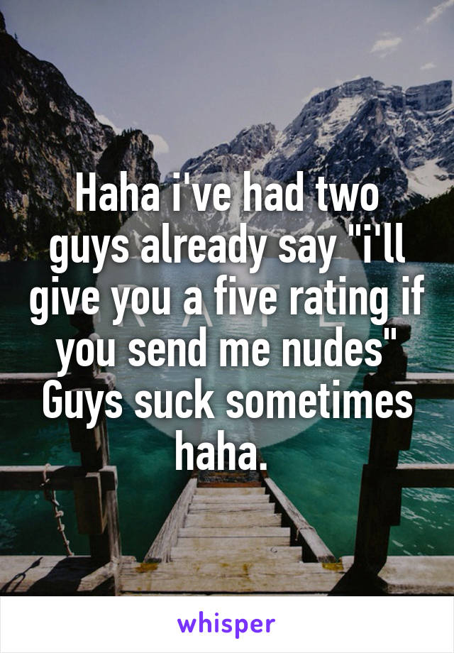 Haha i've had two guys already say "i'll give you a five rating if you send me nudes" Guys suck sometimes haha. 