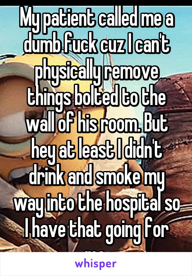 My patient called me a dumb fuck cuz I can't physically remove things bolted to the wall of his room. But hey at least I didn't drink and smoke my way into the hospital so I have that going for me.