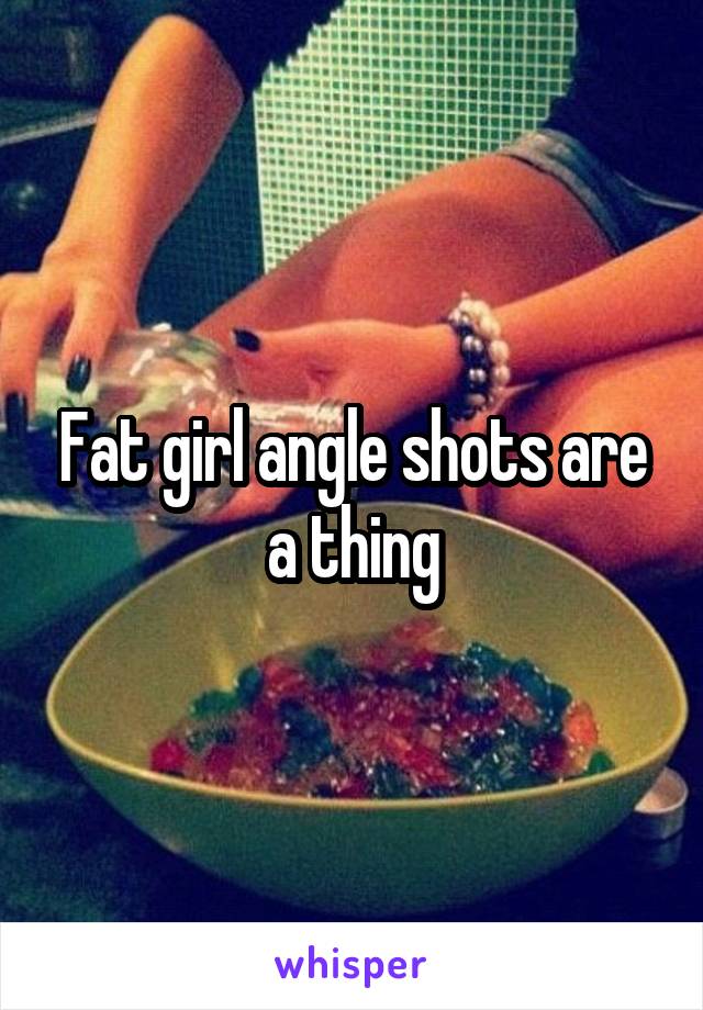 Fat girl angle shots are a thing