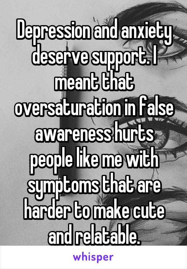 Depression and anxiety deserve support. I meant that oversaturation in false awareness hurts people like me with symptoms that are harder to make cute and relatable.