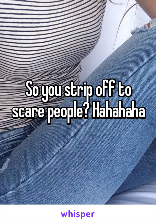 So you strip off to scare people? Hahahaha

