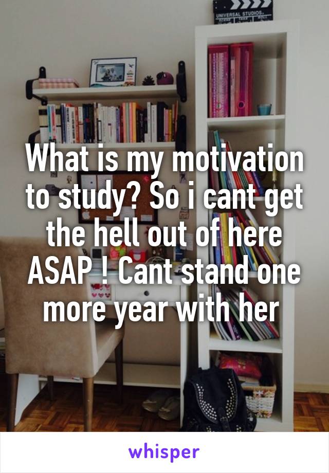 What is my motivation to study? So i cant get the hell out of here ASAP ! Cant stand one more year with her 