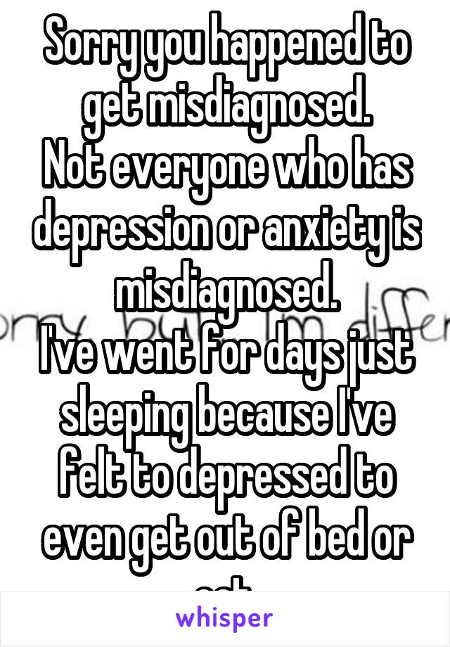 Sorry you happened to get misdiagnosed.
Not everyone who has depression or anxiety is misdiagnosed.
I've went for days just sleeping because I've felt to depressed to even get out of bed or eat.