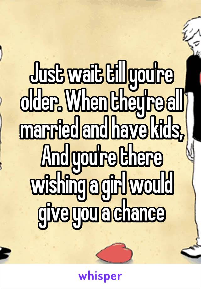 Just wait till you're older. When they're all married and have kids, And you're there wishing a girl would give you a chance