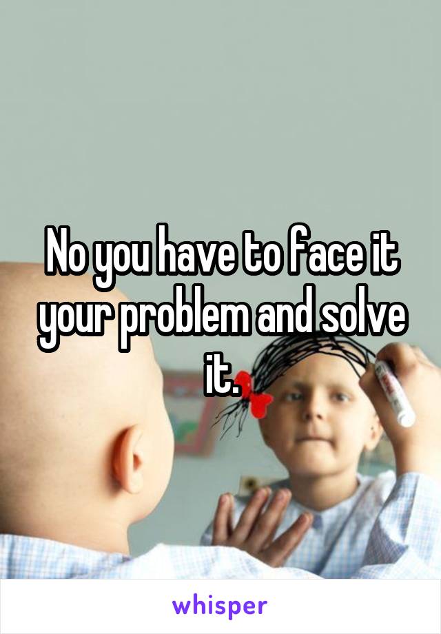 No you have to face it your problem and solve it.