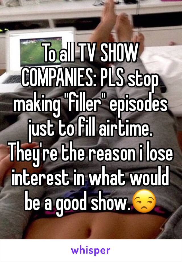 To all TV SHOW COMPANIES: PLS stop making "filler" episodes just to fill airtime. They're the reason i lose interest in what would be a good show.😒