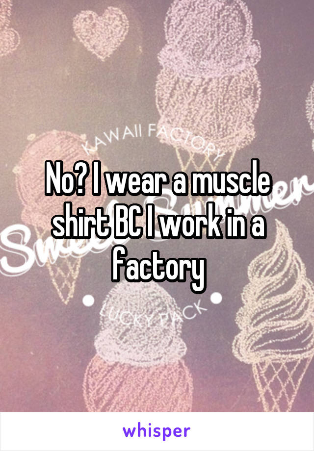 No? I wear a muscle shirt BC I work in a factory