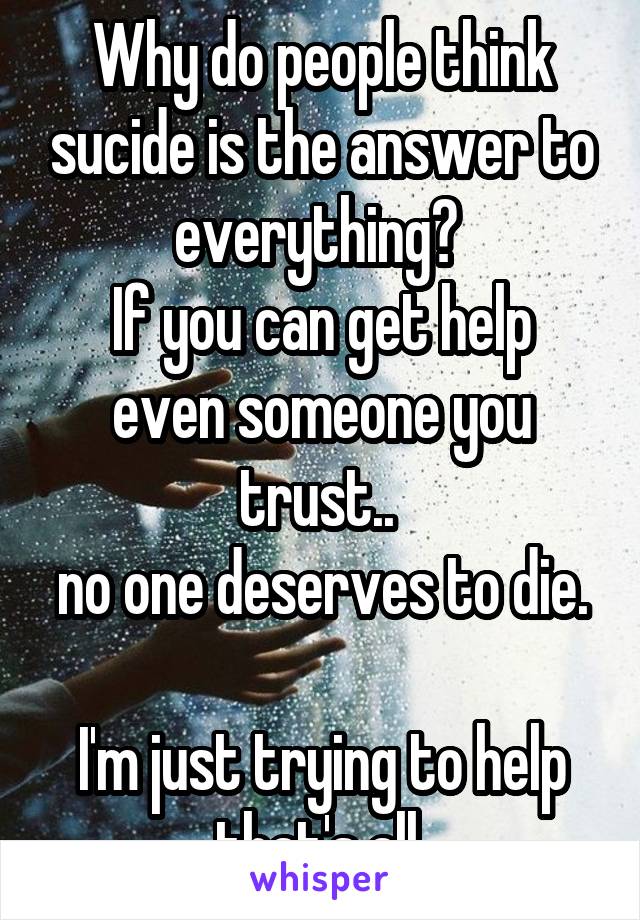 Why do people think sucide is the answer to everything? 
If you can get help even someone you trust.. 
no one deserves to die. 
I'm just trying to help that's all 