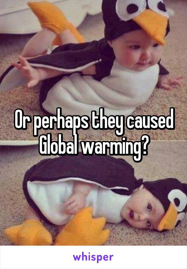 Or perhaps they caused Global warming?