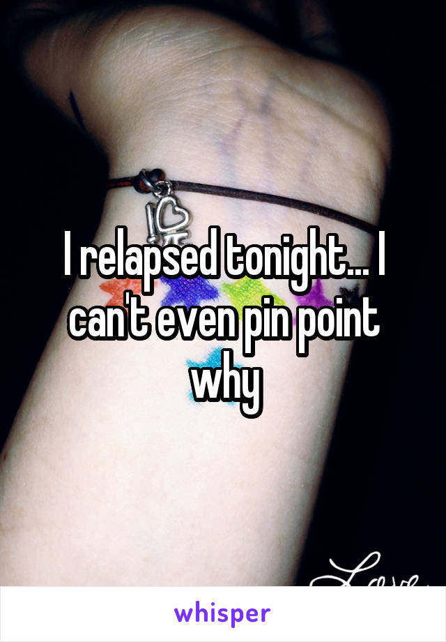 I relapsed tonight... I can't even pin point why