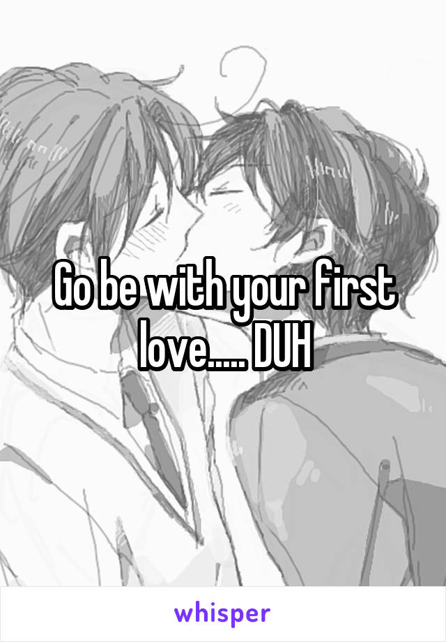 Go be with your first love..... DUH