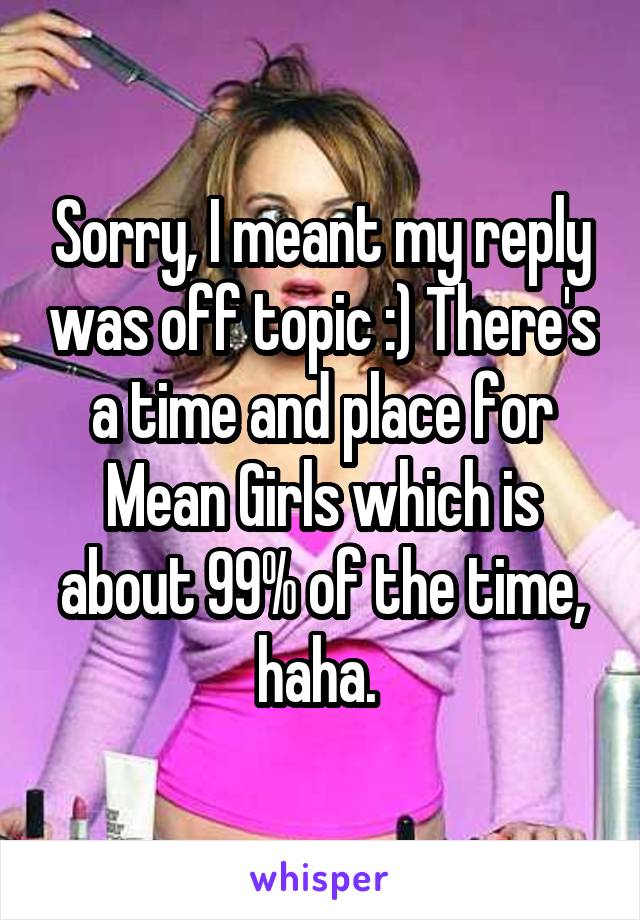 Sorry, I meant my reply was off topic :) There's a time and place for Mean Girls which is about 99% of the time, haha. 