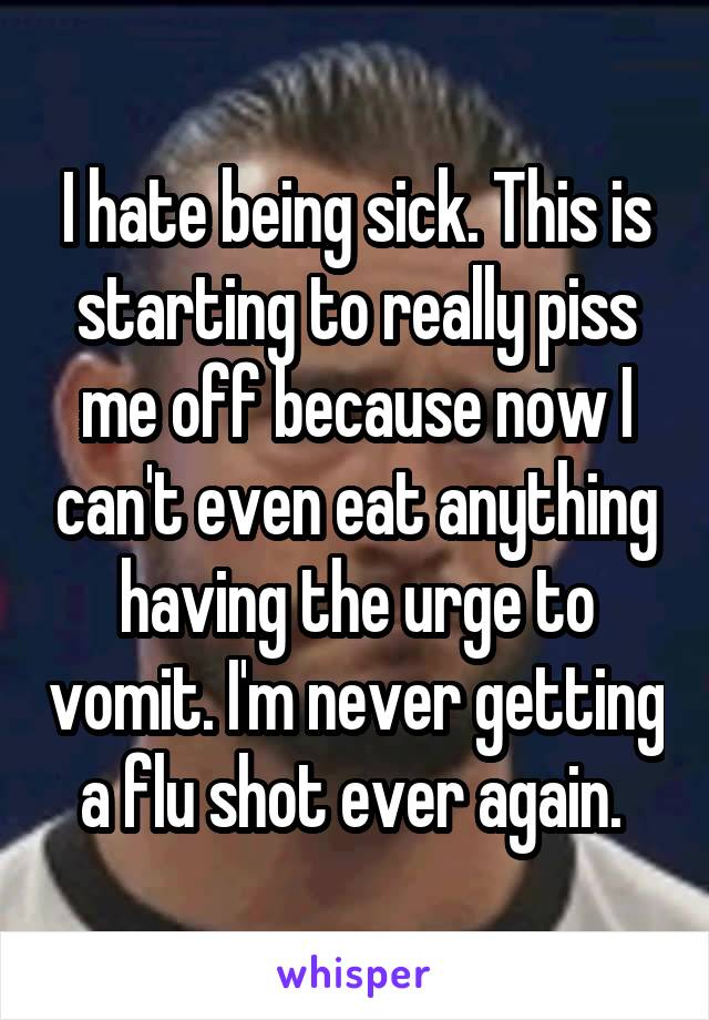 I hate being sick. This is starting to really piss me off because now I can't even eat anything having the urge to vomit. I'm never getting a flu shot ever again. 