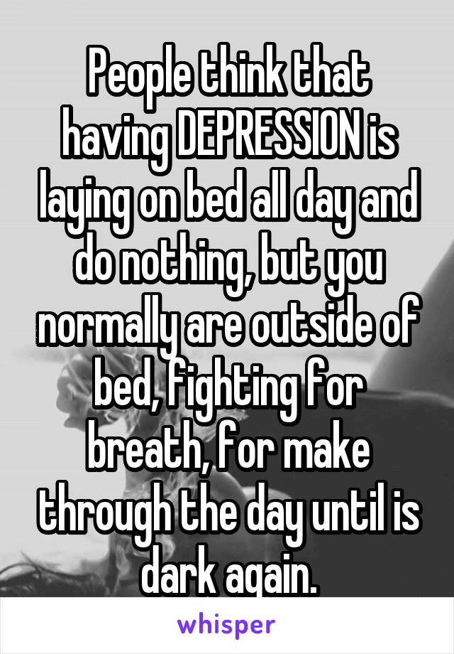 People think that having DEPRESSION is laying on bed all day and do nothing, but you normally are outside of bed, fighting for breath, for make through the day until is dark again.