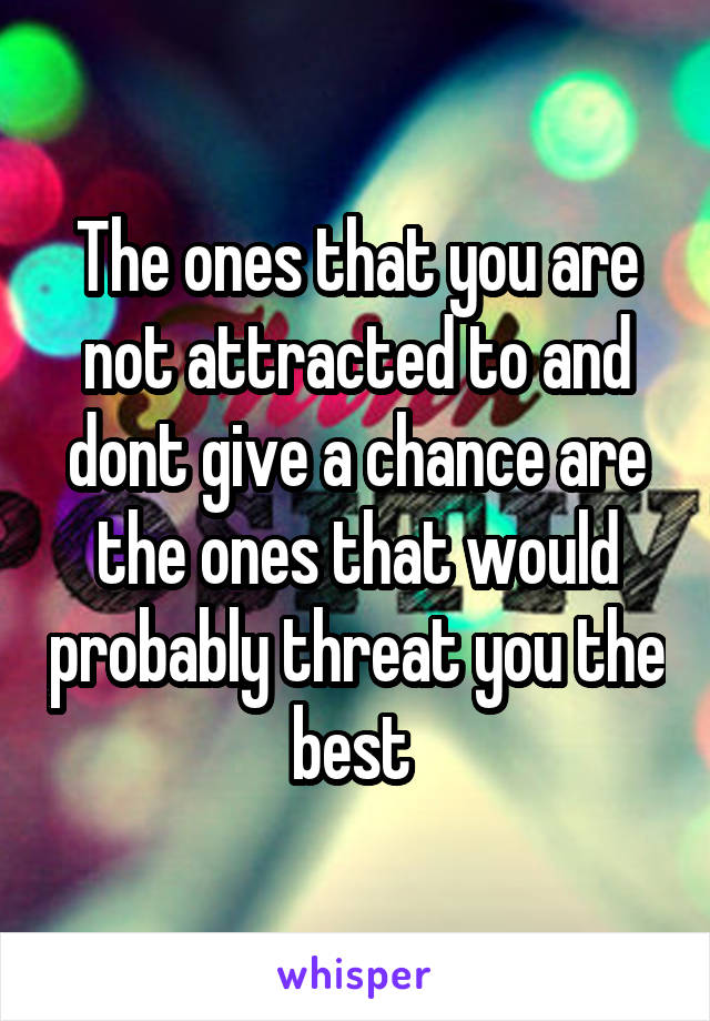 The ones that you are not attracted to and dont give a chance are the ones that would probably threat you the best 