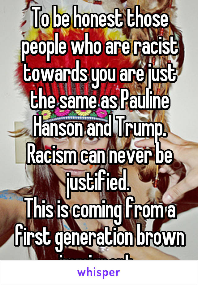 To be honest those people who are racist towards you are just the same as Pauline Hanson and Trump. Racism can never be justified. 
This is coming from a first generation brown immigrant. 