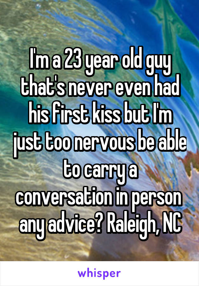 I'm a 23 year old guy that's never even had his first kiss but I'm just too nervous be able to carry a conversation in person  any advice? Raleigh, NC