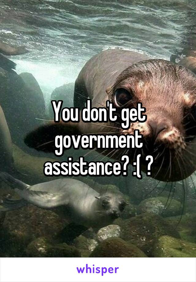 You don't get government assistance? :( ?