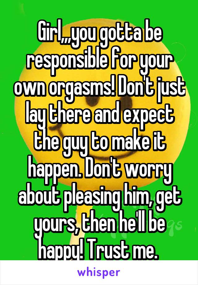 Girl,,,you gotta be responsible for your own orgasms! Don't just lay there and expect the guy to make it happen. Don't worry about pleasing him, get yours, then he'll be happy! Trust me. 