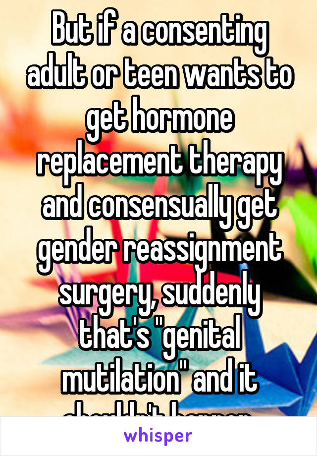 But if a consenting adult or teen wants to get hormone replacement therapy and consensually get gender reassignment surgery, suddenly that's "genital mutilation" and it shouldn't happen.
