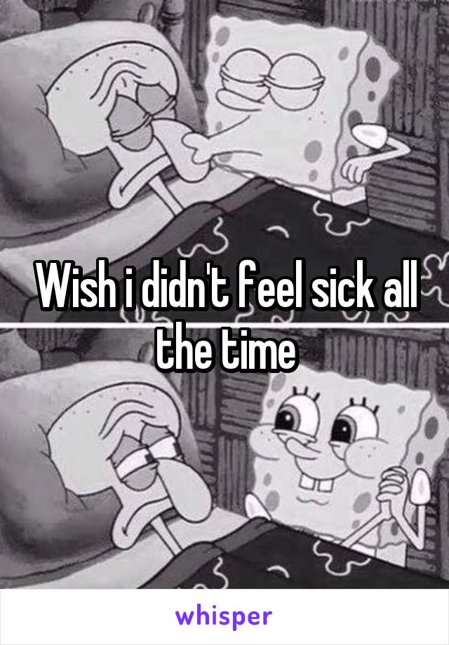 Wish i didn't feel sick all the time